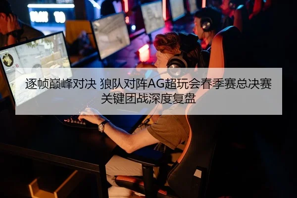 逐帧巅峰对决 狼队对阵AG超玩会春季赛总决赛关键团战深度复盘
