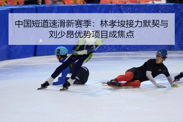 中国短道速滑新赛季：林孝埈接力默契与刘少昂优势项目成焦点