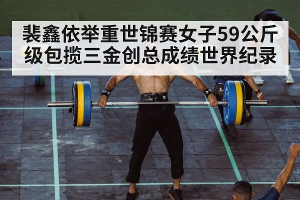 裴鑫依举重世锦赛女子59公斤级包揽三金创总成绩世界纪录