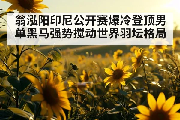 翁泓阳印尼公开赛爆冷登顶男单黑马强势搅动世界羽坛格局